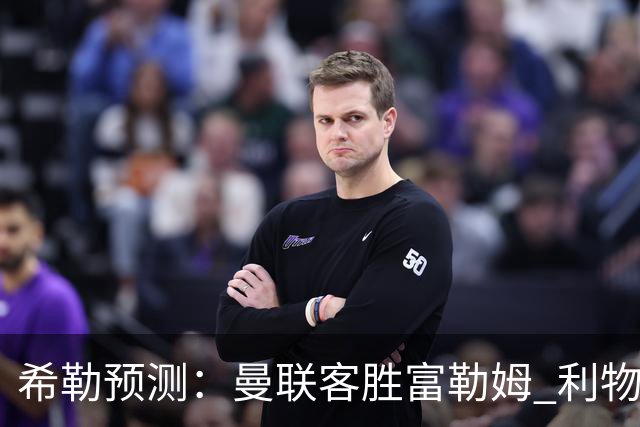 希勒预测：曼联客胜富勒姆 利物浦负伯恩茅斯，枪手曼城继续连胜